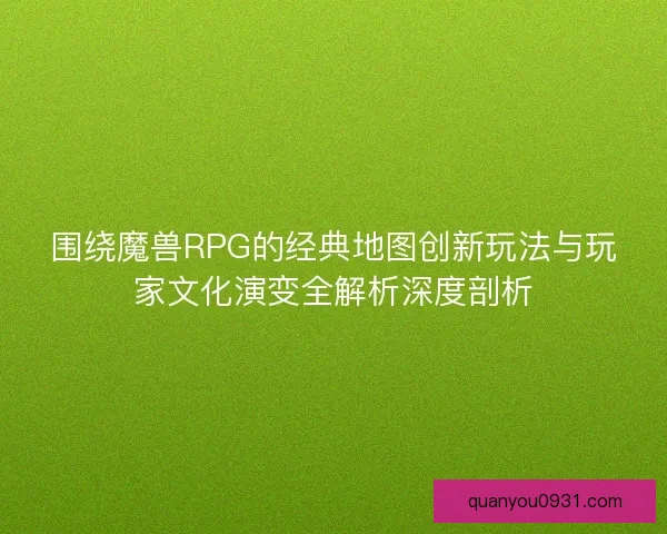 围绕魔兽RPG的经典地图创新玩法与玩家文化演变全解析深度剖析