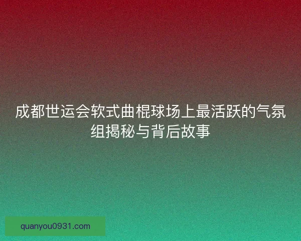 成都世运会软式曲棍球场上最活跃的气氛组揭秘与背后故事