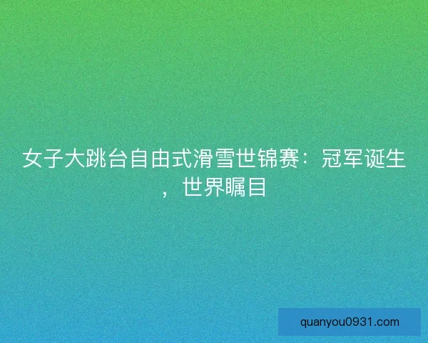 女子大跳台自由式滑雪世锦赛：冠军诞生，世界瞩目