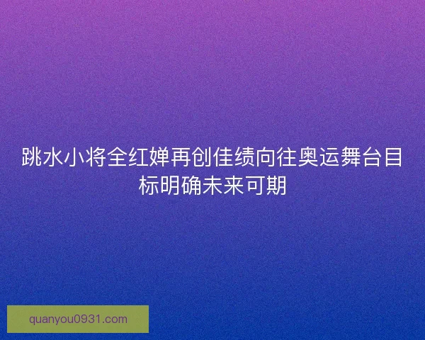 跳水小将全红婵再创佳绩向往奥运舞台目标明确未来可期