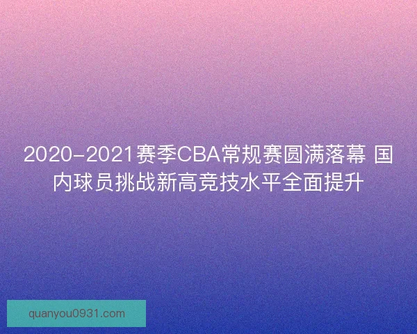 2020-2021赛季CBA常规赛圆满落幕 国内球员挑战新高竞技水平全面提升