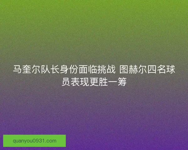 马奎尔队长身份面临挑战 图赫尔四名球员表现更胜一筹
