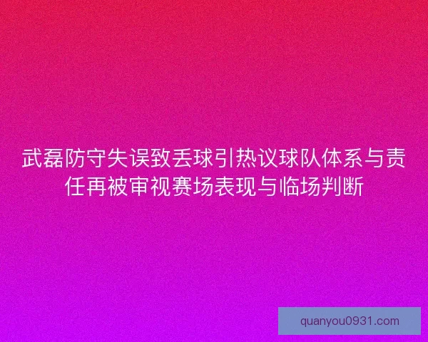 武磊防守失误致丢球引热议球队体系与责任再被审视赛场表现与临场判断